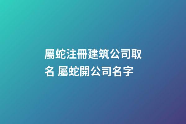 屬蛇注冊建筑公司取名 屬蛇開公司名字-第1張-公司起名-玄機派